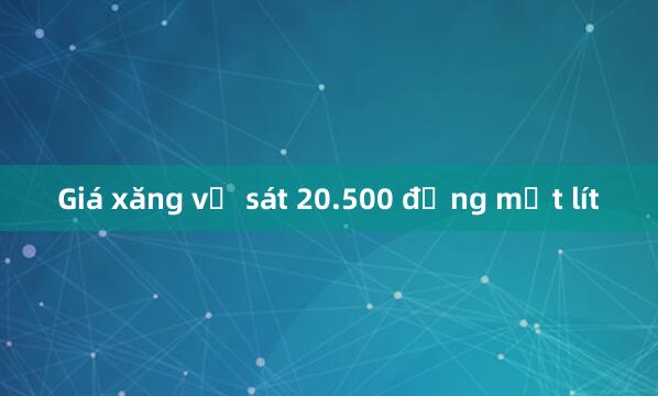 Giá xăng về sát 20.500 đồng một lít