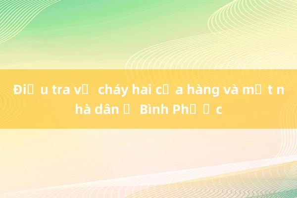 Điều tra vụ cháy hai cửa hàng và một nhà dân ở Bình Phước