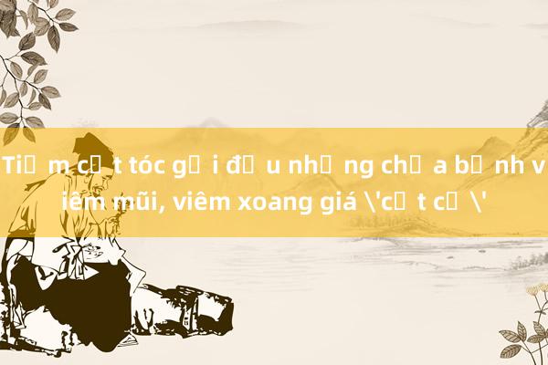 Tiệm cắt tóc gội đầu nhưng chữa bệnh viêm mũi， viêm xoang giá 'cắt cổ'