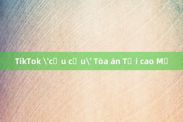 TikTok 'cầu cứu' Tòa án Tối cao Mỹ