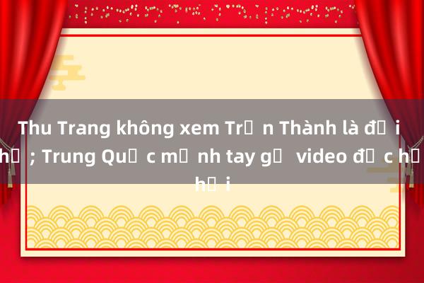 Thu Trang không xem Trấn Thành là đối thủ; Trung Quốc mạnh tay gỡ video độc hại